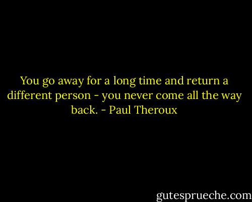You go away for a long time and return a different person - you never come all the way back. - Paul Theroux