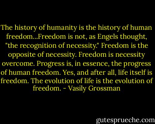 The history of humanity is the history of human freedom...Freedom is not, as Engels thought, "the recognition of necessity." Freedom is the opposite of necessity. Freedom is necessity overcome. Progress is, in essence, the progress of human freedom. Yes, and after all, life itself is freedom. The evolution of life is the evolution of freedom. - Vasily Grossman