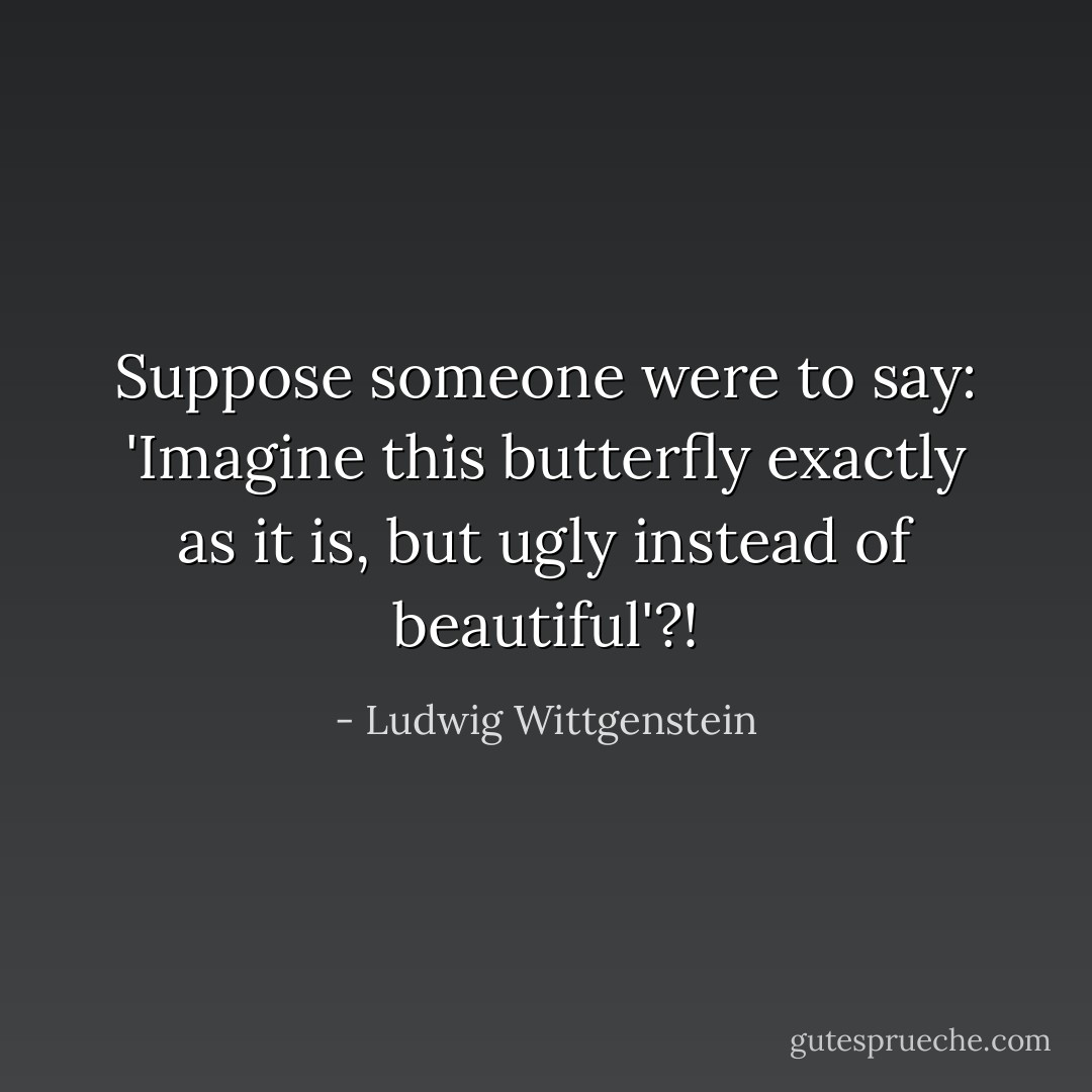 Suppose someone were to say: 'Imagine this butterfly exactly as it is, but ugly instead of beautiful'?! - Ludwig Wittgenstein
