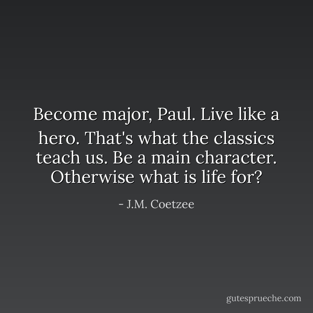Become major, Paul. Live like a hero. That's what the classics teach us. Be a main character. Otherwise what is life for? - J.M. Coetzee