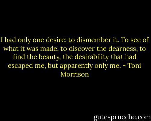 I had only one desire: to dismember it. To see of what it was made, to discover the dearness, to find the beauty, the desirability that had escaped me, but apparently only me. - Toni Morrison
