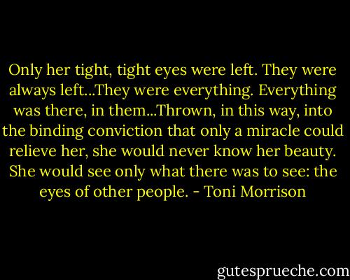 Only her tight, tight eyes were left. They were always left...They were everything. Everything was there, in them...Thrown, in this way, into the binding conviction that only a miracle could relieve her, she would never know her beauty. She would see only what there was to see: the eyes of other people. - Toni Morrison