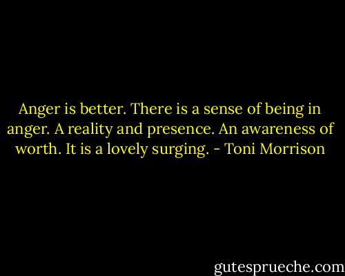 Anger is better. There is a sense of being in anger. A reality and presence. An awareness of worth. It is a lovely surging. - Toni Morrison