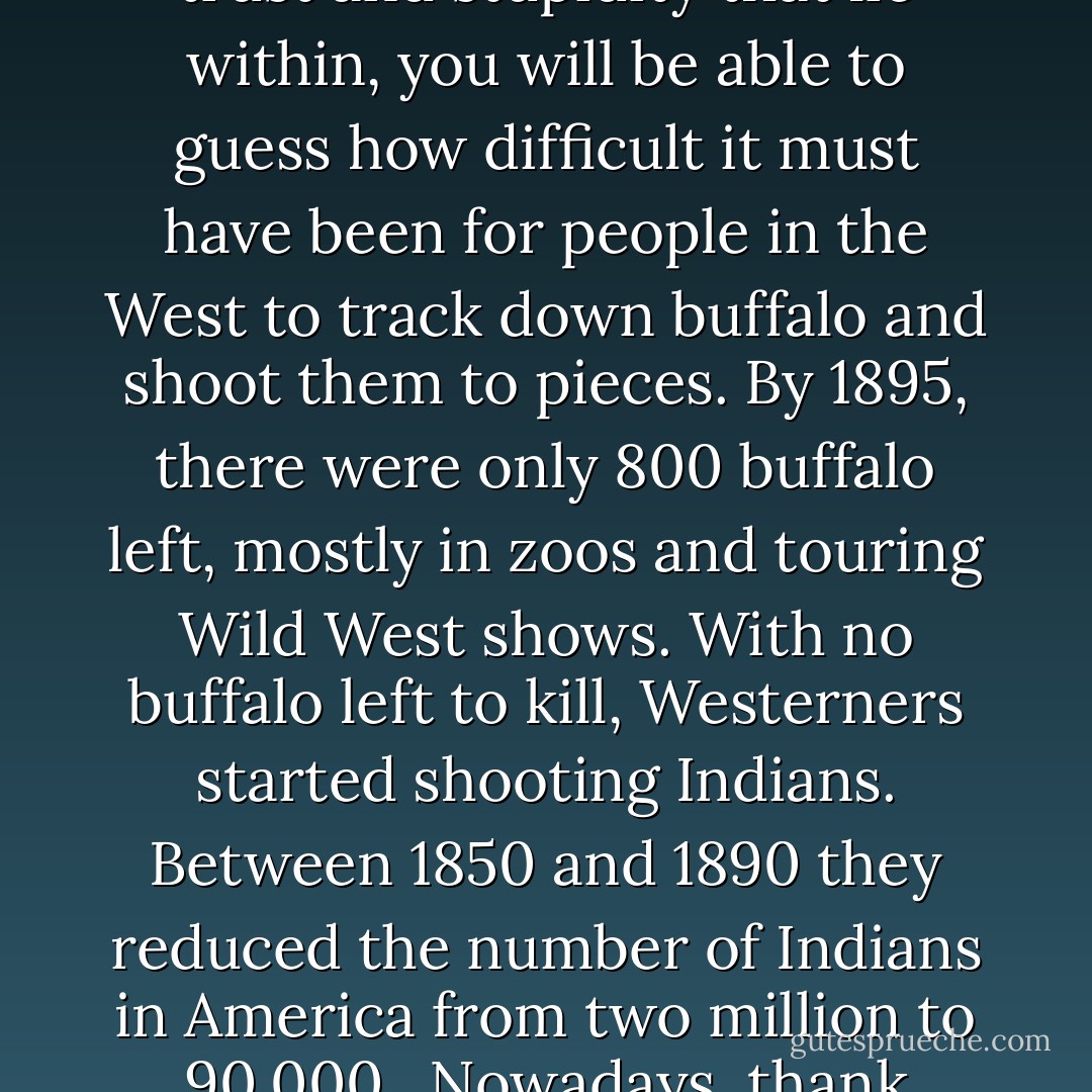 People in the West like to shoot things. When they first got to the West they shot buffalo. Once there were 70 million buffalo on the plains and then the people of the West started blasting away at them. Buffalo are just cows with big heads. If you've ever looked a cow in the face and seen the unutterable depths of trust and stupidity that lie within, you will be able to guess how difficult it must have been for people in the West to track down buffalo and shoot them to pieces. By 1895, there were only 800 buffalo left, mostly in zoos and touring Wild West shows. With no buffalo left to kill, Westerners started shooting Indians. Between 1850 and 1890 they reduced the number of Indians in America from two million to 90,000.<br /><br />Nowadays, thank goodness, both have made a recovery. Today there are 30,000 buffalo and 300,000 Indiands, and of course you are not allowed to shoot either, so all the Westerners have left to shoot at are road signs and each other, both of which they do rather a lot. There you have a capsule history of the West. - Bill Bryson