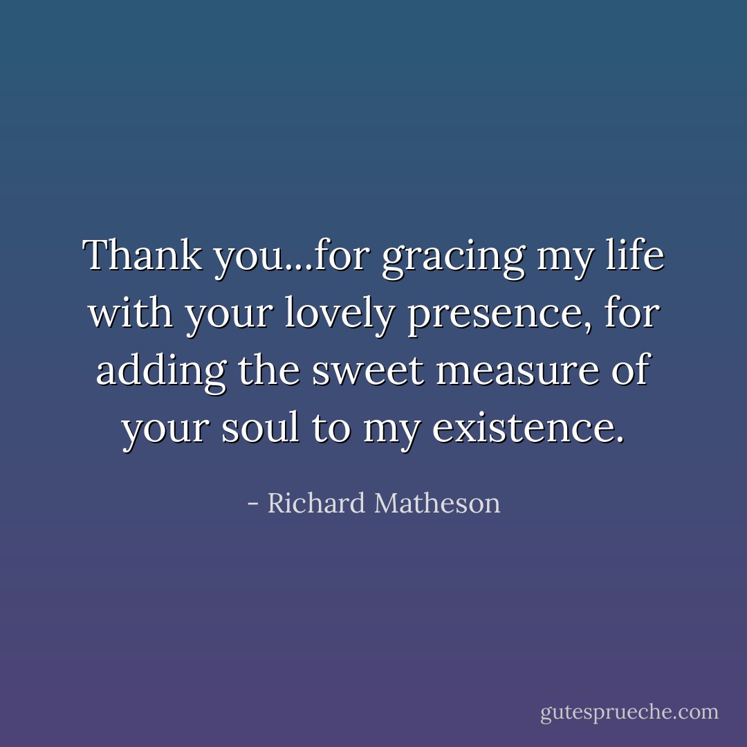 Thank you...for gracing my life with your lovely presence, for adding the sweet measure of your soul to my existence. - Richard Matheson