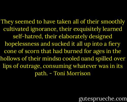 They seemed to have taken all of their smoothly cultivated ignorance, their exquisitely learned self-hatred, their elaborately designed hopelessness and sucked it all up into a fiery cone of scorn that had burned for ages in the hollows of their minds― cooled ―and spilled over lips of outrage, consuming whatever was in its path. - Toni Morrison