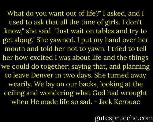 What do you want out of life?" I asked, and I used to ask that all the time of girls.<br />I don't know," she said. "Just wait on tables and try to get along." She yawned. I put my hand over her mouth and told her not to yawn. I tried to tell her how excited I was about life and the things we could do together; saying that, and planning to leave Denver in two days. She turned away wearily. We lay on our backs, looking at the ceiling and wondering what God had wrought when He made life so sad. - Jack Kerouac
