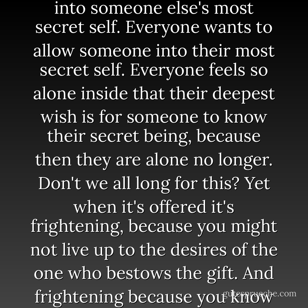 Secrets. Funny how, when you're about to be given something precious, something you've wanted for a long time, you suddenly feel nervous over taking it.<br />Everyone wants more than anything to be allowed into someone else's most secret self. Everyone wants to allow someone into their most secret self. Everyone feels so alone inside that their deepest wish is for someone to know their secret being, because then they are alone no longer. Don't we all long for this? Yet when it's offered it's frightening, because you might not live up to the desires of the one who bestows the gift. And frightening because you know that accepting such a gift means you'll want-perhaps be expected- to offer a similar gift in return. Which means giving your *self* away. And what's more frightening than that? - Aidan Chambers