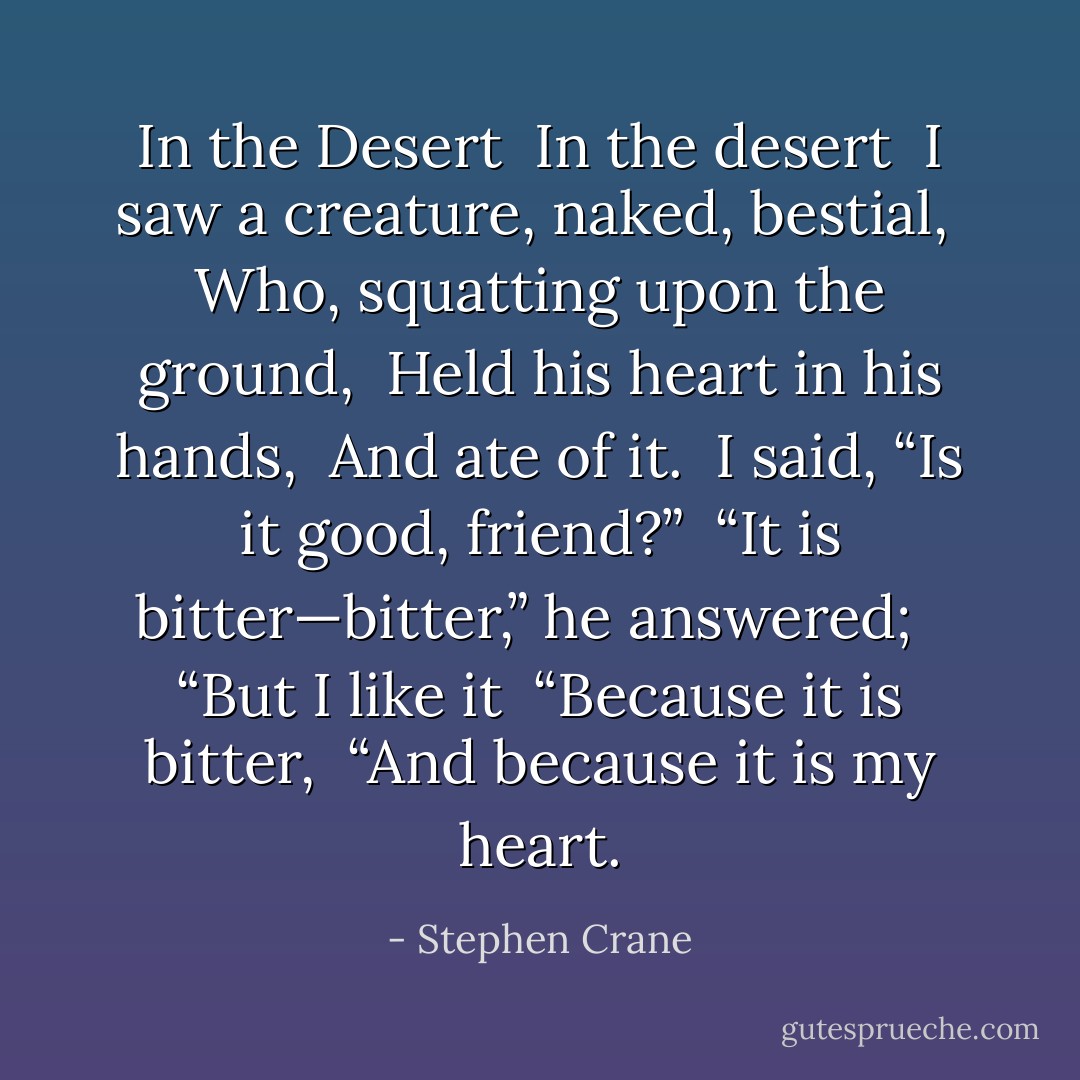<b>In the Desert</b><br /><br />In the desert <br />I saw a creature, naked, bestial, <br />Who, squatting upon the ground, <br />Held his heart in his hands, <br />And ate of it. <br />I said, “Is it good, friend?” <br />“It is bitter—bitter,” he answered; <br /><br />“But I like it <br />“Because it is bitter, <br />“And because it is my heart. - Stephen Crane