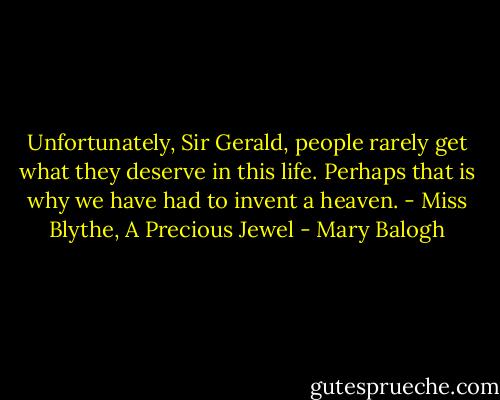 Unfortunately, Sir Gerald, people rarely get what they deserve in this life. Perhaps that is why we have had to invent a heaven. - Miss Blythe, A Precious Jewel - Mary Balogh