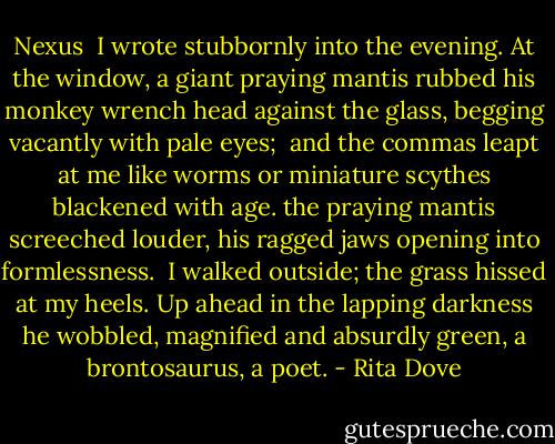 Nexus<br /><br />I wrote stubbornly into the evening.<br />At the window, a giant praying mantis<br />rubbed his monkey wrench head against the glass,<br />begging vacantly with pale eyes;<br /><br />and the commas leapt at me like worms<br />or miniature scythes blackened with age.<br />the praying mantis screeched louder,<br />his ragged jaws opening into formlessness.<br /><br />I walked outside;<br />the grass hissed at my heels.<br />Up ahead in the lapping darkness<br />he wobbled, magnified and absurdly green,<br />a brontosaurus, a poet. - Rita Dove