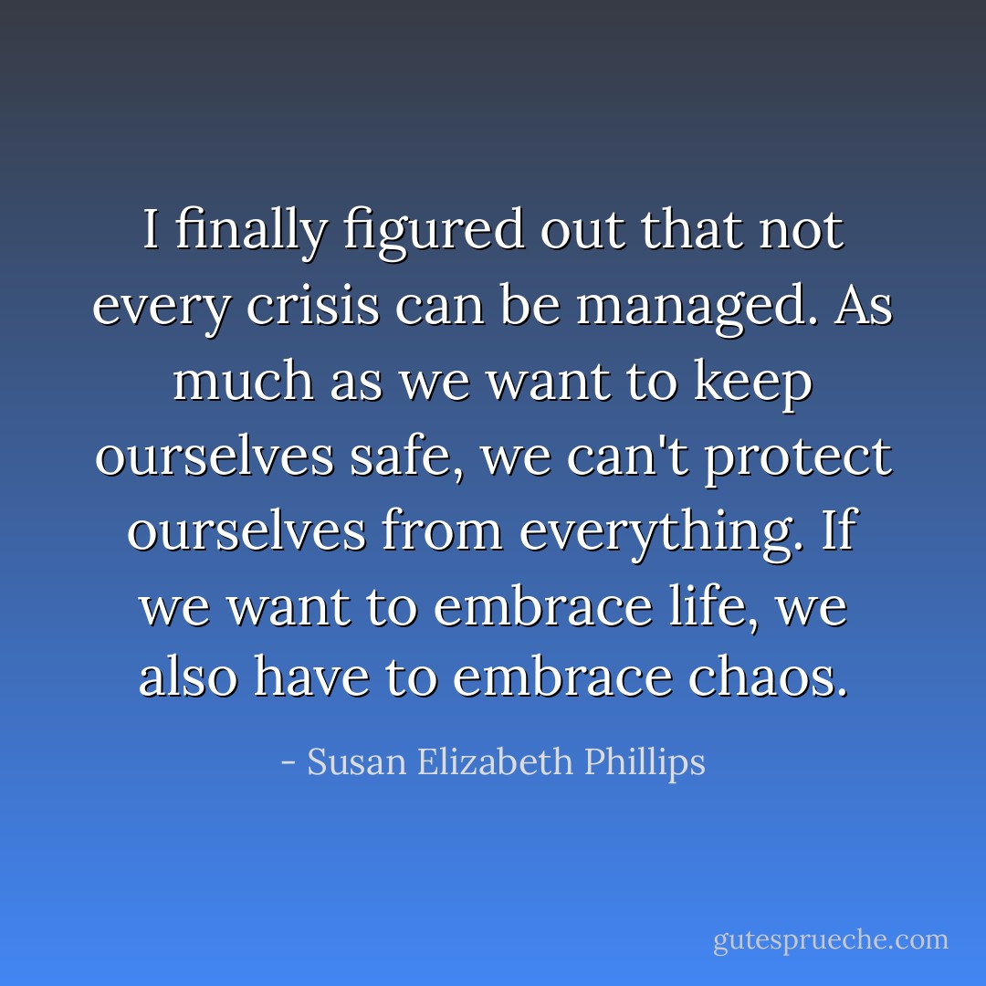 I finally figured out that not every crisis can be managed. As much as we want to keep ourselves safe, we can't protect ourselves from everything. If we want to embrace life, we also have to embrace chaos. - Susan Elizabeth Phillips