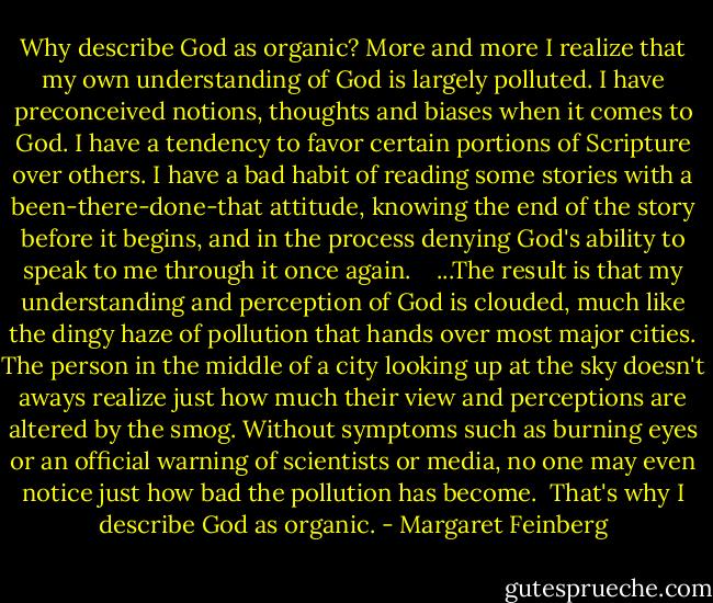 Why describe God as organic? More and more I realize that my own understanding of God is largely polluted. I have preconceived notions, thoughts and biases when it comes to God. I have a tendency to favor certain portions of Scripture over others. I have a bad habit of reading some stories with a been-there-done-that attitude, knowing the end of the story before it begins, and in the process denying God's ability to speak to me through it once again. <br /> <br />...The result is that my understanding and perception of God is clouded, much like the dingy haze of pollution that hands over most major cities. The person in the middle of a city looking up at the sky doesn't aways realize just how much their view and perceptions are altered by the smog. Without symptoms such as burning eyes or an official warning of scientists or media, no one may even notice just how bad the pollution has become.<br /><br />That's why I describe God as organic. - Margaret Feinberg