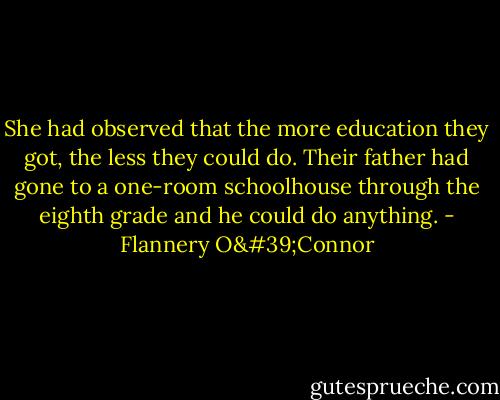 She had observed that the more education they got, the less they could do. Their father had gone to a one-room schoolhouse through the eighth grade and he could do anything. - Flannery O'Connor
