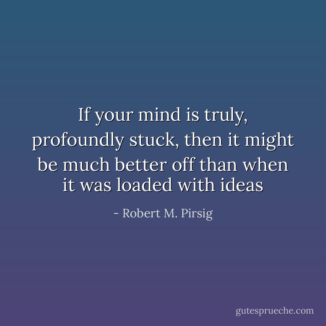 If your mind is truly, profoundly stuck, then it might be much better off than when it was loaded with ideas - Robert M. Pirsig