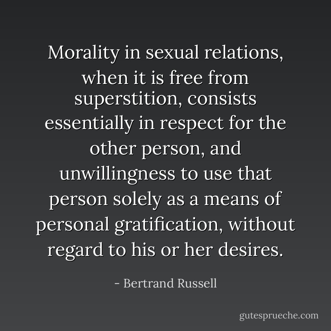 Morality in sexual relations, when it is free from superstition, consists essentially in respect for the other person, and unwillingness to use that person solely as a means of personal gratification, without regard to his or her desires. - Bertrand Russell