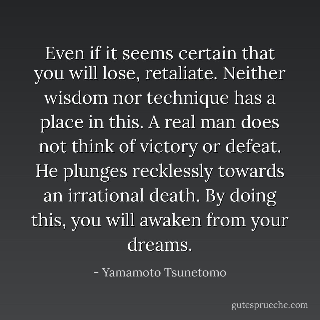 Even if it seems certain that you will lose, retaliate. Neither wisdom nor technique has a place in this. A real man does not think of victory or defeat. He plunges recklessly towards an irrational death. By doing this, you will awaken from your dreams. - Yamamoto Tsunetomo