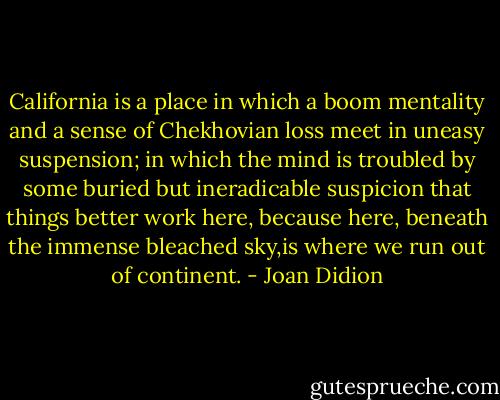 California is a place in which a boom mentality and a sense of Chekhovian loss meet in uneasy suspension; in which the mind is troubled by some buried but ineradicable suspicion that things better work here, because here, beneath the immense bleached sky,is where we run out of continent. - Joan Didion