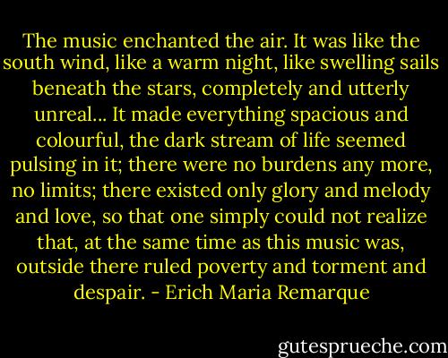 The music enchanted the air. It was like the south wind, like a warm night, like swelling sails beneath the stars, completely and utterly unreal... It made everything spacious and colourful, the dark stream of life seemed pulsing in it; there were no burdens any more, no limits; there existed only glory and melody and love, so that one simply could not realize that, at the same time as this music was, outside there ruled poverty and torment and despair. - Erich Maria Remarque