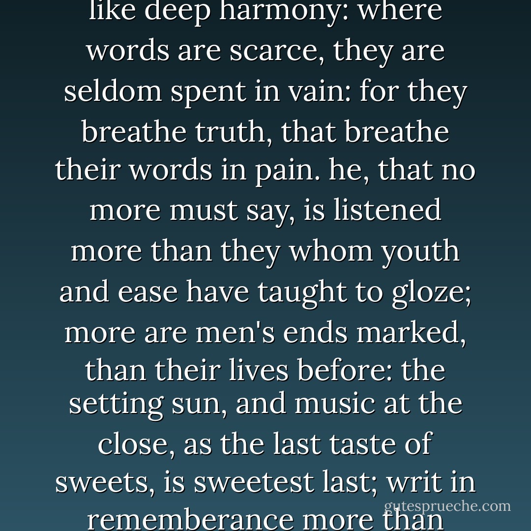 O, but they say, the tongues of dying men enforce attention, like deep harmony: where words are scarce, they are seldom spent in vain: for they breathe truth, that breathe their words in pain. he, that no more must say, is listened more than they whom youth and ease have taught to gloze; more are men's ends marked, than their lives before: the setting sun, and music at the close, as the last taste of sweets, is sweetest last; writ in rememberance more than things long past - William Shakespeare