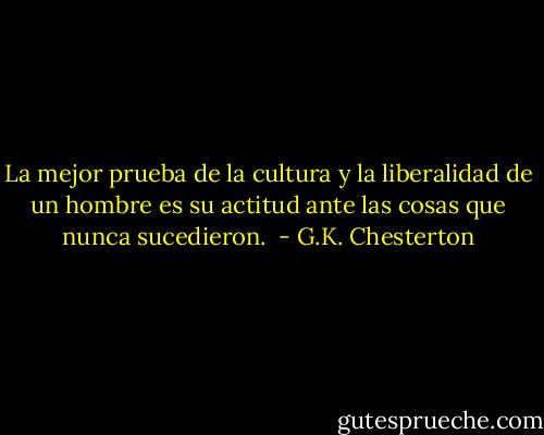 La mejor prueba de la cultura y la liberalidad de un hombre es su actitud ante las cosas que nunca sucedieron.  - G.K. Chesterton
