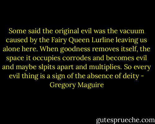 Some said the original evil was the vacuum caused by the Fairy Queen Lurline leaving us alone here. When goodness removes itself, the space it occupies corrodes and becomes evil and maybe slpits apart and multiplies. So every evil thing is a sign of the absence of deity - Gregory Maguire