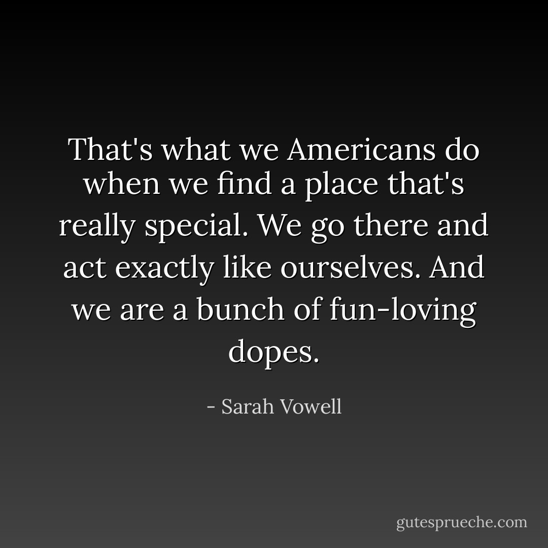That's what we Americans do when we find a place that's really special. We go there and act exactly like ourselves. And we are a bunch of fun-loving dopes. - Sarah Vowell
