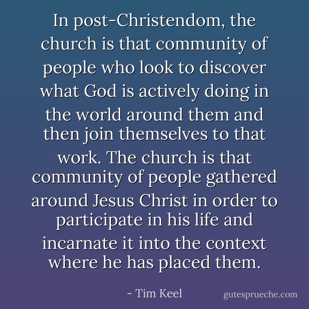 In post-Christendom, the church is that community of people who look to discover what God is actively doing in the world around them and then join themselves to that work. The church is that community of people gathered around Jesus Christ in order to participate in his life and incarnate it into the context where he has placed them. - Tim Keel