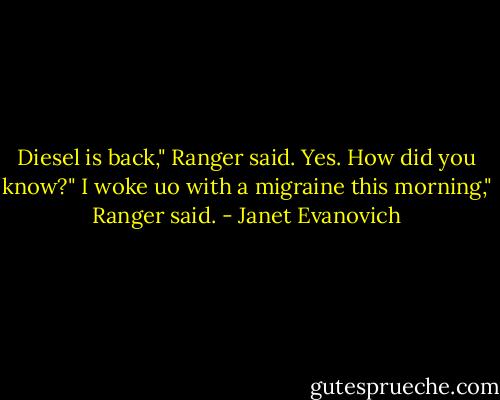 Diesel is back," Ranger said.<br />Yes. How did you know?"<br />I woke uo with a migraine this morning," Ranger said. - Janet Evanovich