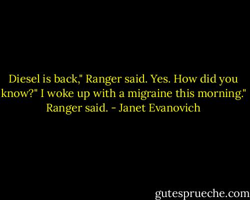 Diesel is back," Ranger said.<br />Yes. How did you know?"<br />I woke up with a migraine this morning." Ranger said. - Janet Evanovich