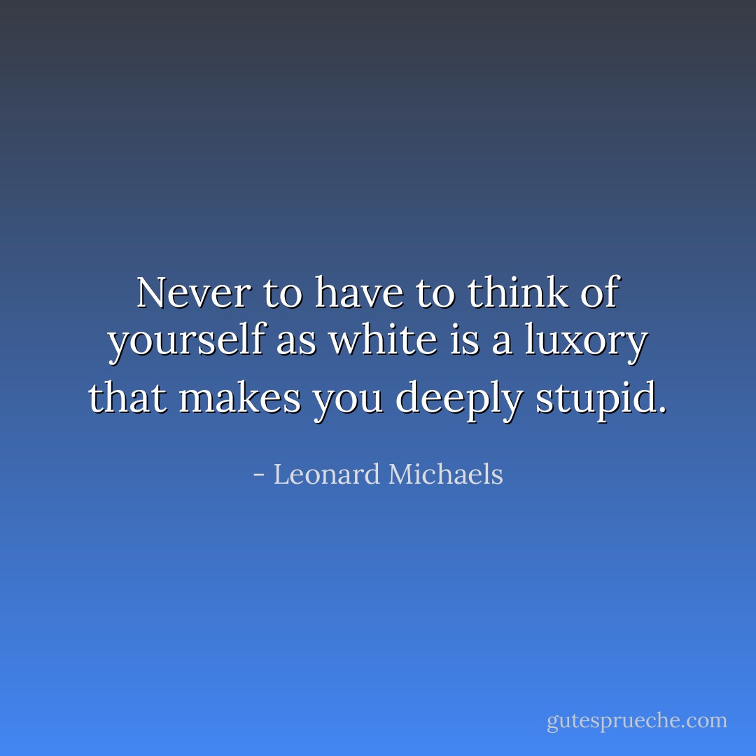 Never to have to think of yourself as white is a luxory that makes you deeply stupid. - Leonard Michaels