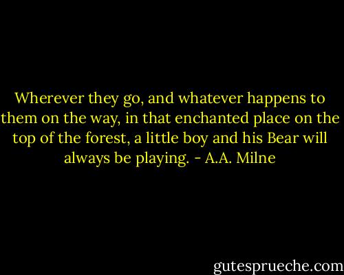 Wherever they go, and whatever happens to them on the way, in that enchanted place on the top of the forest, a little boy and his Bear will always be playing. - A.A. Milne