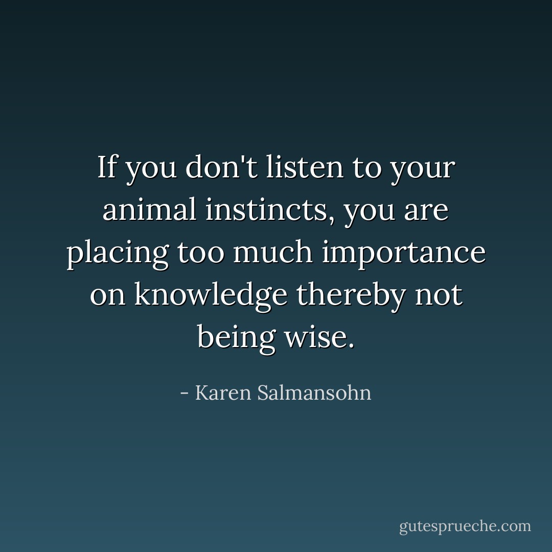 If you don't listen to your animal instincts, you are placing too much importance on knowledge thereby not being wise. - Karen Salmansohn