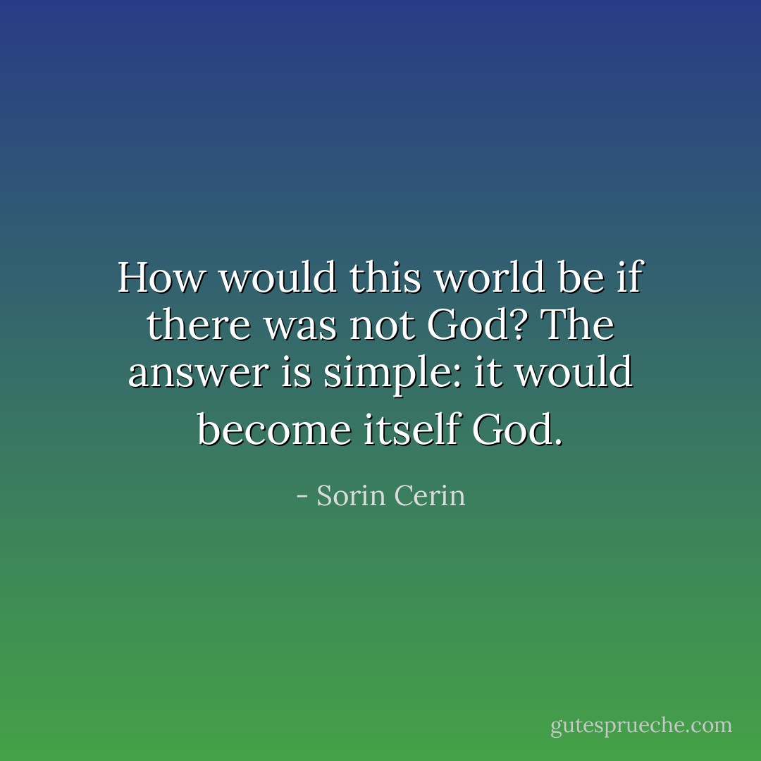 How would this world be if there was not God? The answer is simple: it would become itself God. - Sorin Cerin