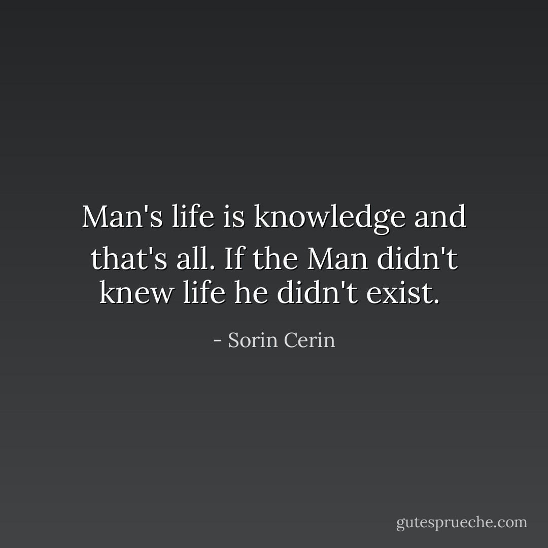 Man's life is knowledge and that's all. If the Man didn't knew life he didn't exist.<br /> - Sorin Cerin
