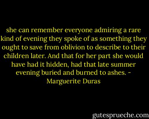 she can remember everyone admiring a rare kind of evening they spoke of as something they ought to save from oblivion to describe to their children later. And that for her part she would have had it hidden, had that late summer evening buried and burned to ashes. - Marguerite Duras