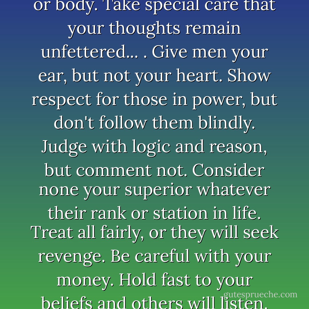First, let no one rule your mind or body. Take special care that your thoughts remain unfettered... . Give men your ear, but not your heart. Show respect for those in power, but don't follow them blindly. Judge with logic and reason, but comment not. Consider none your superior whatever their rank or station in life. Treat all fairly, or they will seek revenge. Be careful with your money. Hold fast to your beliefs and others will listen. - Christopher Paolini