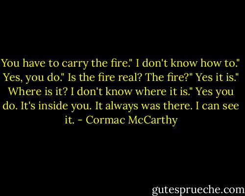 You have to carry the fire."<br />I don't know how to."<br />Yes, you do."<br />Is the fire real? The fire?"<br />Yes it is."<br />Where is it? I don't know where it is."<br />Yes you do. It's inside you. It always was there. I can see it. - Cormac McCarthy