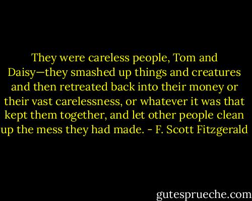 They were careless people, Tom and Daisy—they smashed up things and creatures and then retreated back into their money or their vast carelessness, or whatever it was that kept them together, and let other people clean up the mess they had made. - F. Scott Fitzgerald