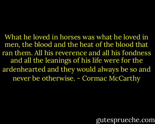 What he loved in horses was what he loved in men, the blood and the heat of the blood that ran them. All his reverence and all his fondness and all the leanings of his life were for the ardenhearted and they would always be so and never be otherwise. - Cormac McCarthy