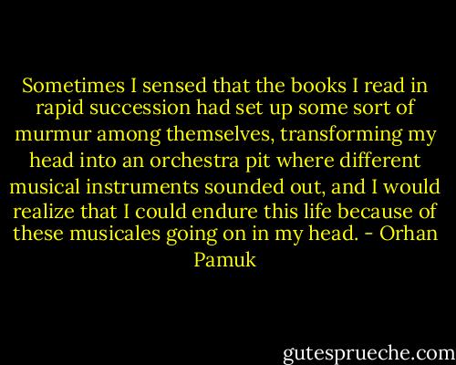 Sometimes I sensed that the books I read in rapid succession had set up some sort of murmur among themselves, transforming my head into an orchestra pit where different musical instruments sounded out, and I would realize that I could endure this life because of these musicales going on in my head. - Orhan Pamuk