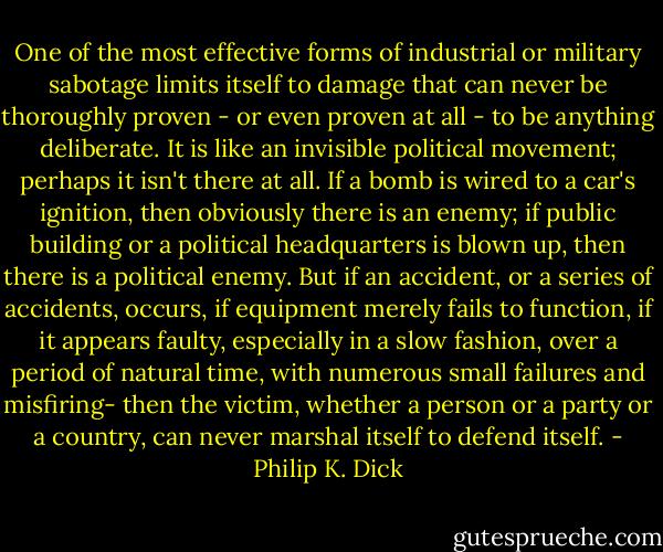 One of the most effective forms of industrial or military sabotage limits itself to damage that can never be thoroughly proven - or even proven at all - to be anything deliberate. It is like an invisible political movement; perhaps it isn't there at all. If a bomb is wired to a car's ignition, then obviously there is an enemy; if public building or a political headquarters is blown up, then there is a political enemy. But if an accident, or a series of accidents, occurs, if equipment merely fails to function, if it appears faulty, especially in a slow fashion, over a period of natural time, with numerous small failures and misfiring- then the victim, whether a person or a party or a country, can never marshal itself to defend itself. - Philip K. Dick