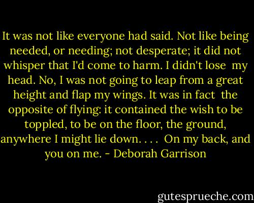 It was not like everyone had said.<br />Not like being needed,<br />or needing; not desperate;<br />it did not whisper<br />that I'd come to harm. I didn't lose<br /><br />my head. No, I was not<br />going to leap from a great<br />height and flap<br />my wings.<br />It was in fact<br /><br />the opposite of flying:<br />it contained the wish<br />to be toppled, to be on the floor,<br />the ground, anywhere I might<br />lie down. . . .<br /><br />On my back, and you on me. - Deborah Garrison