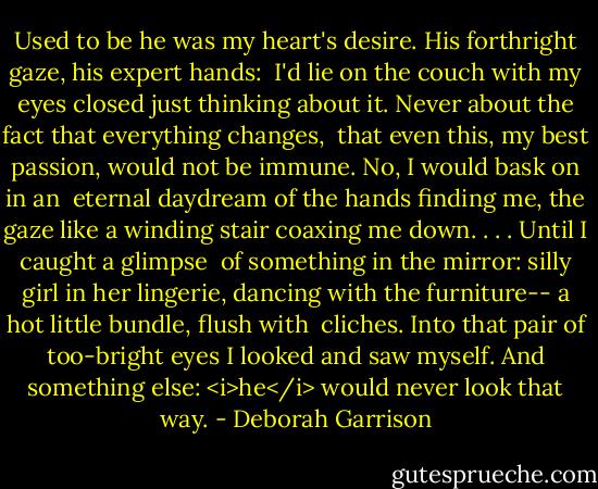 Used to be he<br />was my heart's desire.<br />His forthright gaze,<br />his expert hands:<br /><br />I'd lie on the couch with my eyes<br />closed just thinking about it.<br />Never about the fact<br />that everything changes,<br /><br />that even this,<br />my best passion,<br />would not be immune.<br />No, I would bask on in an<br /><br />eternal daydream of the hands<br />finding me, the gaze like a winding<br />stair coaxing me down. . . .<br />Until I caught a glimpse<br /><br />of something in the mirror:<br />silly girl in her lingerie,<br />dancing with the furniture--<br />a hot little bundle, flush with<br /><br />cliches. Into that pair<br />of too-bright eyes I looked<br />and saw myself. And something else:<br /><i>he</i> would never look that way. - Deborah Garrison