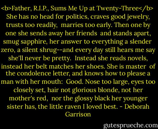 <b>Father, R.I.P., Sums Me Up at Twenty-Three</b><br /><br />She has no head for politics,<br />craves good jewelry, trusts too readily,<br /><br />marries too early. Then<br />one by one she sends away her friends<br /><br />and stands apart, smug sapphire,<br />her answer to everything a slender<br /><br />zero, a silent shrug--and every day<br />still hears me say she'll never be pretty.<br /><br />Instead she reads novels, instead her belt<br />matches her shoes. She is master<br /><br />of the condolence letter, and knows<br />how to please a man with her mouth:<br /><br />Good. Nose too large, eyes too closely set,<br />hair not glorious blonde, not her mother's red,<br /><br />nor the glossy black her younger sister has,<br />the little raven I loved best. - Deborah Garrison