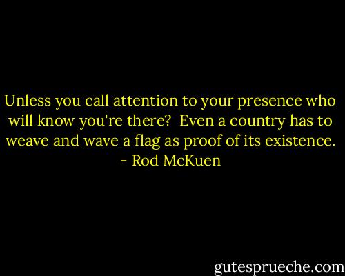Unless you call attention<br />to your presence<br />who will know you're there?<br /><br />Even a country<br />has to weave and wave a flag<br />as proof of its existence. - Rod McKuen