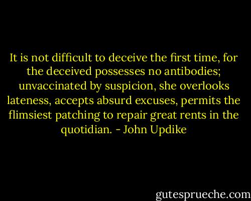 It is not difficult to deceive the first time, for the deceived possesses no antibodies; unvaccinated by suspicion, she overlooks lateness, accepts absurd excuses, permits the flimsiest patching to repair great rents in the quotidian. - John Updike