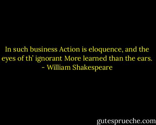 In such business<br />Action is eloquence, and the eyes of th’ ignorant<br />More learned than the ears. - William Shakespeare