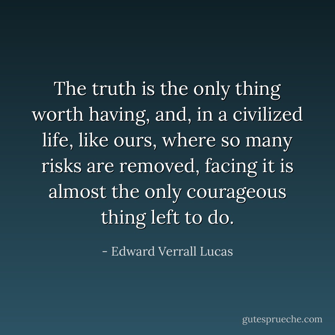 The truth is the only thing worth having, and, in a civilized life, like ours, where so many risks are removed, facing it is almost the only courageous thing left to do. - Edward Verrall Lucas