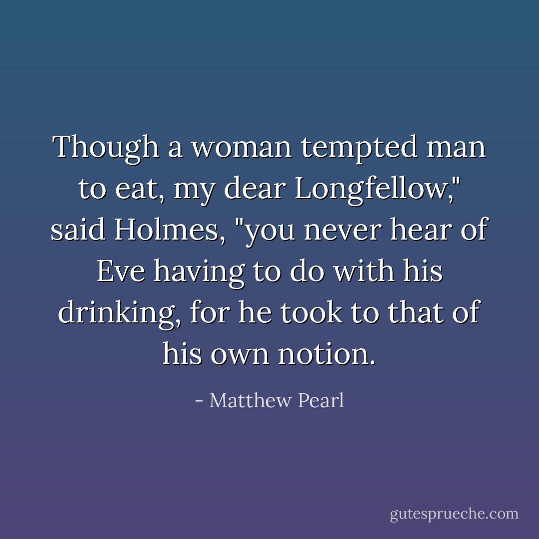 Though a woman tempted man to eat, my dear Longfellow," said Holmes, "you never hear of Eve having to do with his drinking, for he took to that of his own notion. - Matthew Pearl